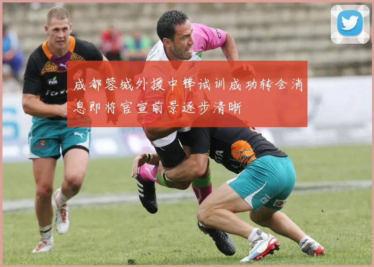 成都蓉城外援中锋试训成功转会消息即将官宣前景逐步清晰