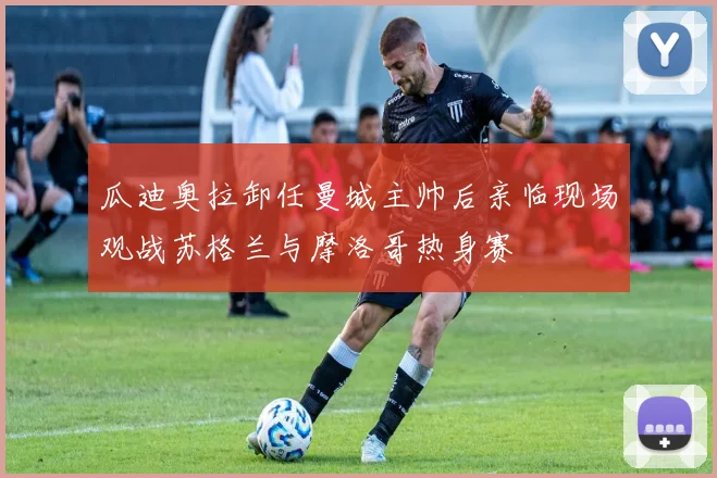 瓜迪奥拉卸任曼城主帅后亲临现场观战苏格兰与摩洛哥热身赛