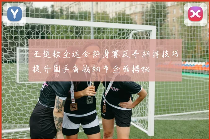 王楚钦全运会热身赛反手相持技巧提升国乒备战细节全面揭秘