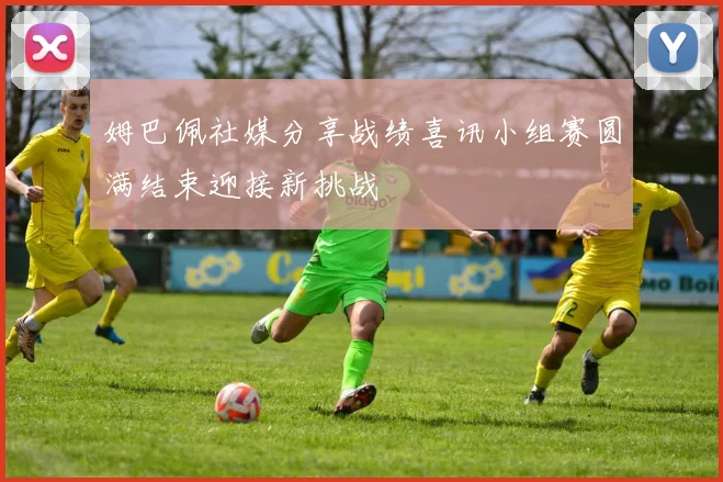 姆巴佩社媒分享战绩喜讯小组赛圆满结束迎接新挑战