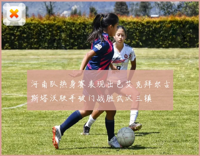 河南队热身赛表现出色艾克拜尔古斯塔沃联手破门战胜武汉三镇