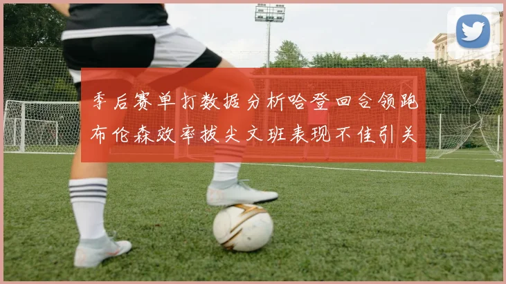 季后赛单打数据分析哈登回合领跑布伦森效率拔尖文班表现不佳引关注