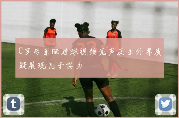 C罗母亲晒进球视频无声反击外界质疑展现儿子实力