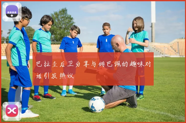 巴拉圭后卫分享与姆巴佩的趣味对话引发热议