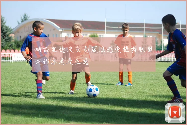 纳兹里德谈交易震惊感受强调联盟运作本质是生意