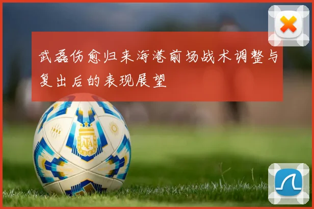 武磊伤愈归来海港前场战术调整与复出后的表现展望