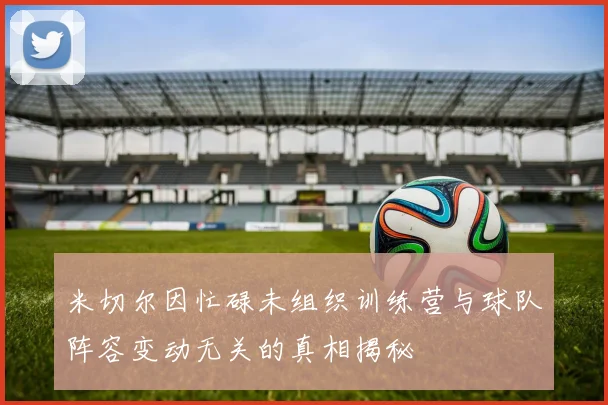 米切尔因忙碌未组织训练营与球队阵容变动无关的真相揭秘