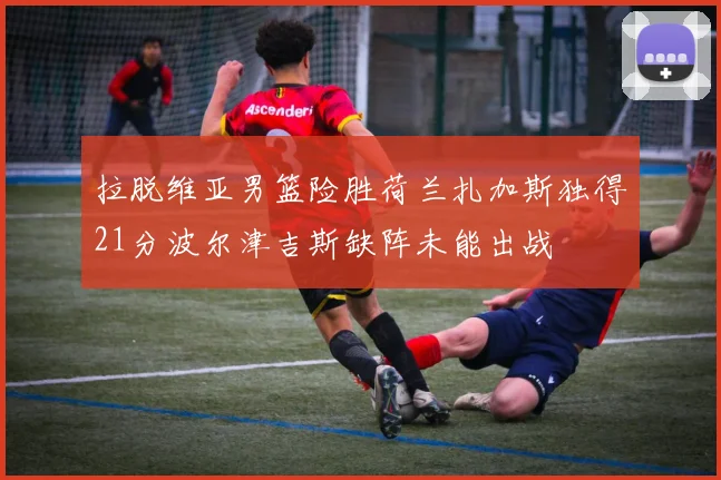 拉脱维亚男篮险胜荷兰扎加斯独得21分波尔津吉斯缺阵未能出战