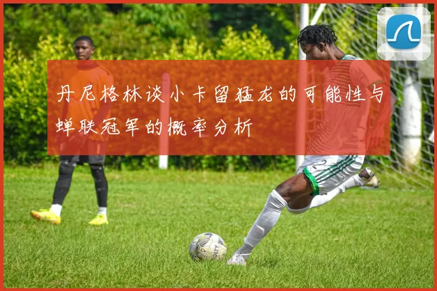 丹尼格林谈小卡留猛龙的可能性与蝉联冠军的概率分析