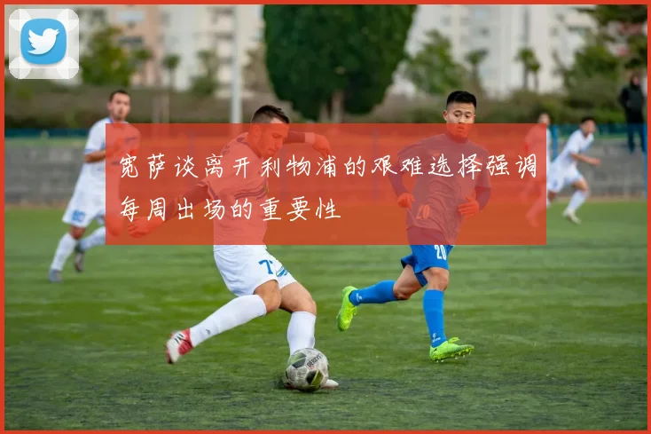宽萨谈离开利物浦的艰难选择强调每周出场的重要性