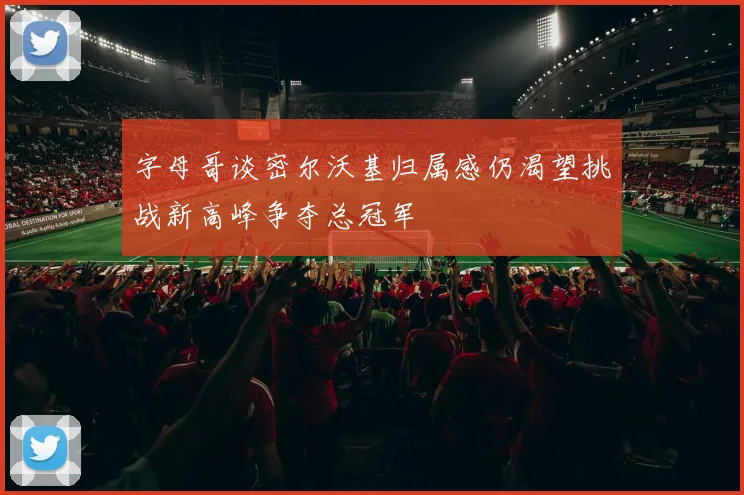 字母哥谈密尔沃基归属感仍渴望挑战新高峰争夺总冠军